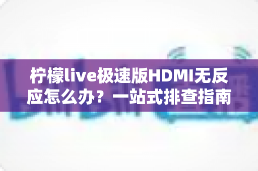 柠檬live极速版HDMI无反应怎么办？一站式排查指南与实用解决方案，助你快速恢复直播画面