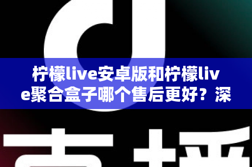 柠檬live安卓版和柠檬live聚合盒子哪个售后更好？深度售后对比与选购全指南