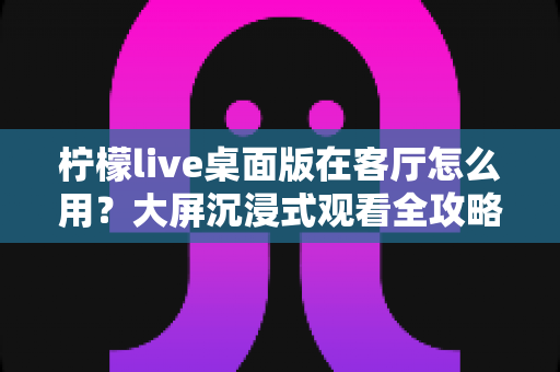 柠檬live桌面版在客厅怎么用?大屏沉浸式观看全攻略与实用技巧 柠檬live桌面版在客厅怎么用?大屏沉浸式观看全攻略与实用技巧