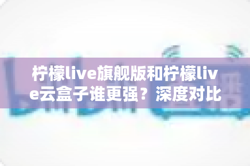 柠檬live旗舰版和柠檬live云盒子谁更强?深度对比评测助你一步选对不踩坑 柠檬live旗舰版和柠檬live云盒子谁更强?深度对比评测助你一步选对不踩坑