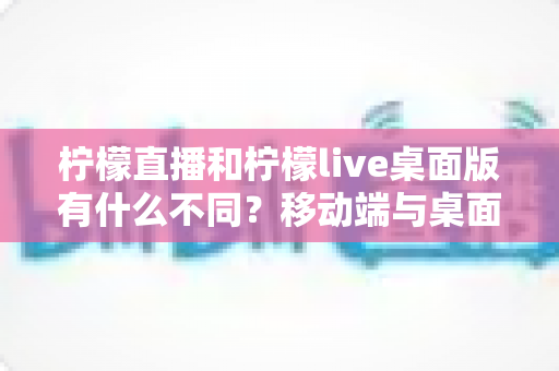 柠檬直播和柠檬live桌面版有什么不同？移动端与桌面端全面对比指南