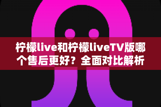 柠檬live和柠檬liveTV版哪个售后更好?全面对比解析与选购建议 柠檬live和柠檬liveTV版哪个售后更好?全面对比解析与选购建议