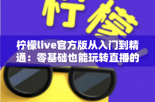 柠檬live官方版从入门到精通:零基础也能玩转直播的全方位实战指南 柠檬live官方版从入门到精通:零基础也能玩转直播的全方位实战指南