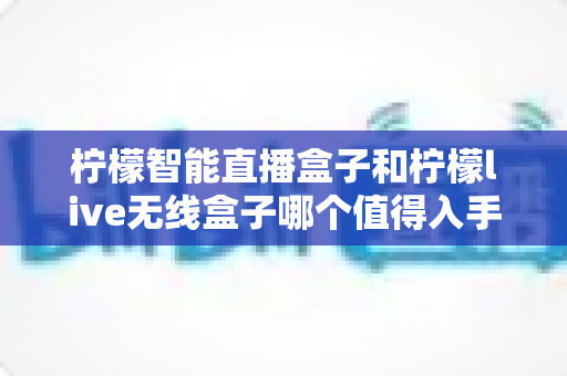 柠檬智能直播盒子和柠檬live无线盒子哪个值得入手?一文读懂两款直播设备的真实差异与选购建议 柠檬智能直播盒子和柠檬live无线盒子哪个值得入手?一文读懂两款直播设备的真实差异与选购建议