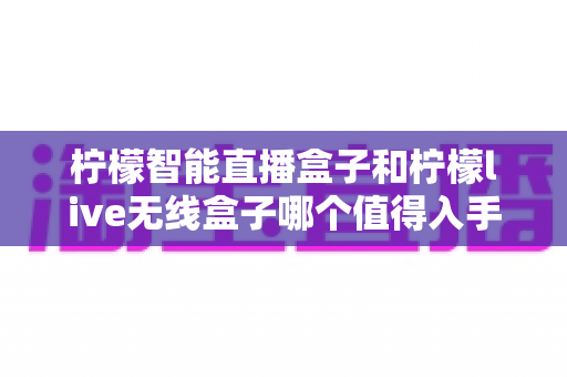 柠檬智能直播盒子和柠檬live无线盒子哪个值得入手?一文读懂两款直播设备的真实差异与选购建议 柠檬智能直播盒子和柠檬live无线盒子哪个值得入手?一文读懂两款直播设备的真实差异与选购建议