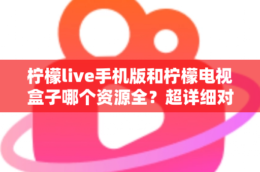 柠檬live手机版和柠檬电视盒子哪个资源全？超详细对比评测，帮你找到资源更丰富的观影神器