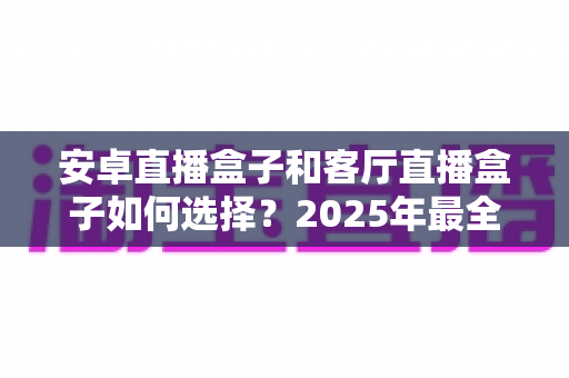 安卓直播盒子和客厅直播盒子如何选择？2025年最全选购指南帮你轻松避坑