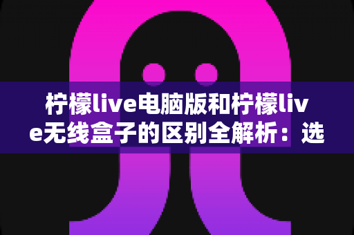 柠檬live电脑版和柠檬live无线盒子的区别全解析：选对设备让观影体验翻倍