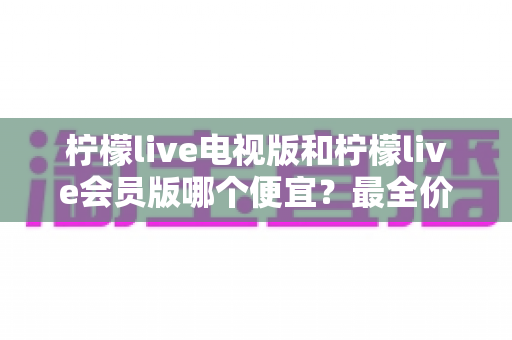 柠檬live电视版和柠檬live会员版哪个便宜？最全价格对比与省钱选购指南
