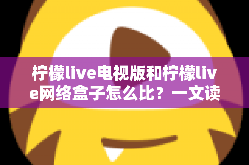 柠檬live电视版和柠檬live网络盒子怎么比？一文读懂两大版本的核心差异与选购指南