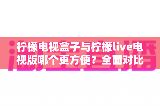 柠檬电视盒子与柠檬live电视版哪个更方便?全面对比分析助你选出最佳观影方案 柠檬电视盒子与柠檬live电视版哪个更方便?全面对比分析助你选出最佳观影方案