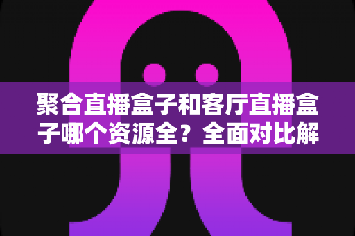 聚合直播盒子和客厅直播盒子哪个资源全?全面对比解析助你选对不踩坑 聚合直播盒子和客厅直播盒子哪个资源全?全面对比解析助你选对不踩坑