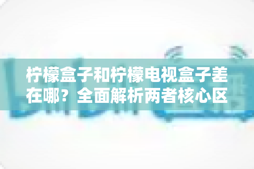 柠檬盒子和柠檬电视盒子差在哪？全面解析两者核心区别与选购指南