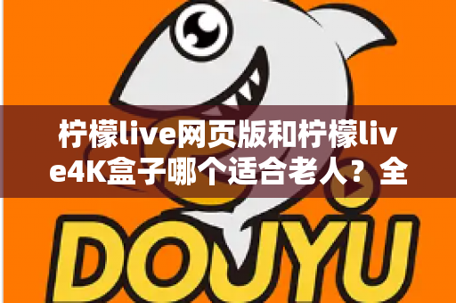 柠檬live网页版和柠檬live4K盒子哪个适合老人？全面对比分析与选购指南