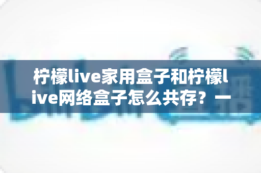 柠檬live家用盒子和柠檬live网络盒子怎么共存？一文读懂双盒子配置全攻略