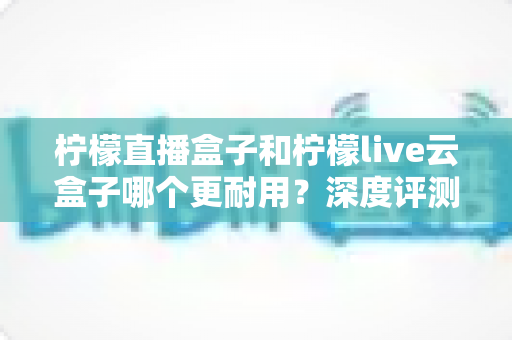 柠檬直播盒子和柠檬live云盒子哪个更耐用?深度评测对比与延长寿命实用指南 柠檬直播盒子和柠檬live云盒子哪个更耐用?深度评测对比与延长寿命实用指南