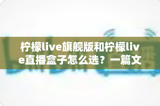 柠檬live旗舰版和柠檬live直播盒子怎么选？一篇文章帮你理清思路、避坑不踩雷