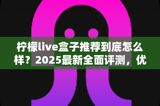 柠檬live盒子推荐到底怎么样？2025最新全面评测，优缺点与购买指南一次看懂