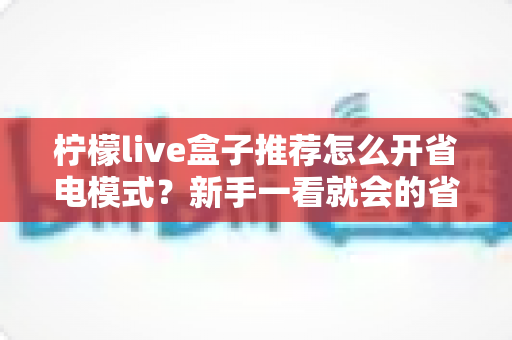 柠檬live盒子推荐怎么开省电模式？新手一看就会的省电设置全攻略与实用技巧分享