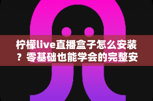 柠檬live直播盒子怎么安装？零基础也能学会的完整安装教程与避坑指南