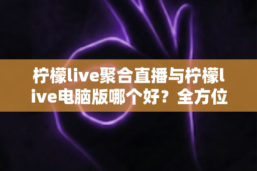 柠檬live聚合直播与柠檬live电脑版哪个好？全方位深度对比帮你找到最适合的直播观看方案