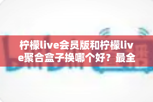柠檬live会员版和柠檬live聚合盒子换哪个好？最全对比评测与选购指南