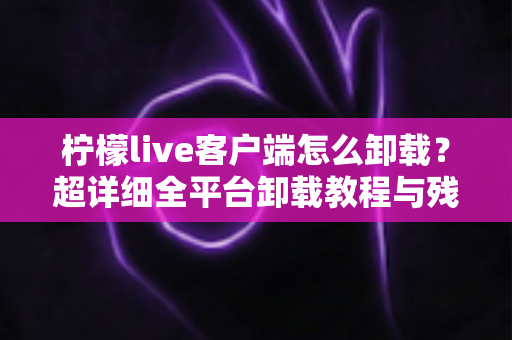 柠檬live客户端怎么卸载?超详细全平台卸载教程与残留清理指南 柠檬live客户端怎么卸载?超详细全平台卸载教程与残留清理指南