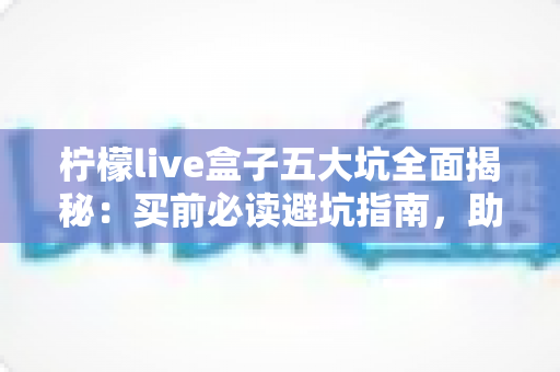 柠檬live盒子五大坑全面揭秘：买前必读避坑指南，助你轻松省钱不踩雷