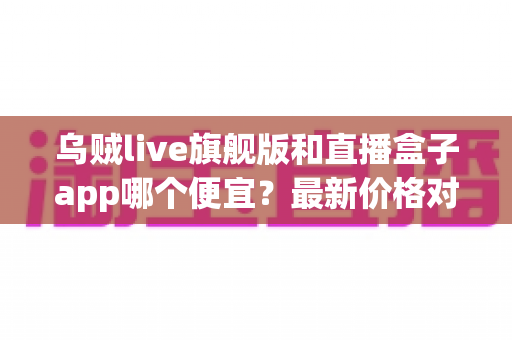 乌贼live旗舰版和直播盒子app哪个便宜?最新价格对比与省钱选购指南 乌贼live旗舰版和直播盒子app哪个便宜?最新价格对比与省钱选购指南