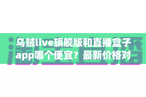 乌贼live旗舰版和直播盒子app哪个便宜？最新价格对比与省钱选购指南