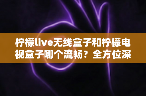 柠檬live无线盒子和柠檬电视盒子哪个流畅？全方位深度对比评测，帮你选对设备不踩坑