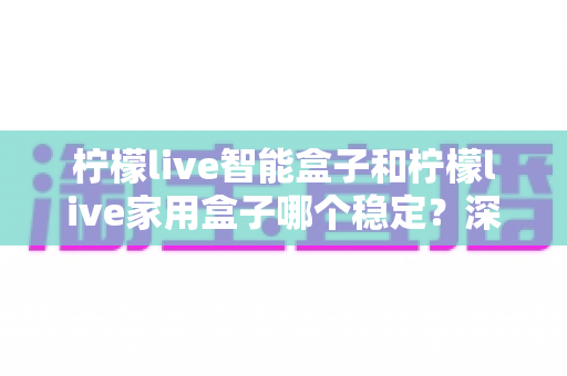 柠檬live智能盒子和柠檬live家用盒子哪个稳定?深度对比解析帮你选对不踩坑 柠檬live智能盒子和柠檬live家用盒子哪个稳定?深度对比解析帮你选对不踩坑