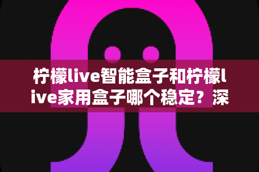 柠檬live智能盒子和柠檬live家用盒子哪个稳定？深度对比解析帮你选对不踩坑