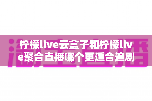 柠檬live云盒子和柠檬live聚合直播哪个更适合追剧？深度对比帮你选对追剧神器