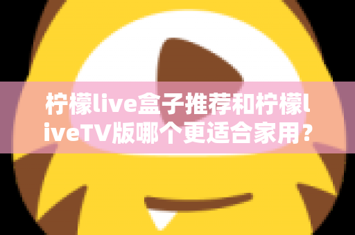 柠檬live盒子推荐和柠檬liveTV版哪个更适合家用？全方位对比解析，帮你找到最佳家庭观影方案