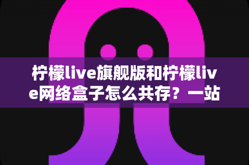 柠檬live旗舰版和柠檬live网络盒子怎么共存?一站式安装配置全攻略 柠檬live旗舰版和柠檬live网络盒子怎么共存?一站式安装配置全攻略