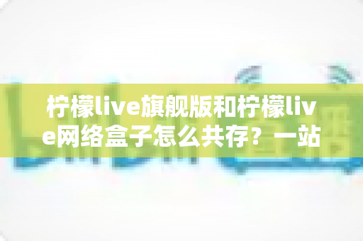 柠檬live旗舰版和柠檬live网络盒子怎么共存？一站式安装配置全攻略