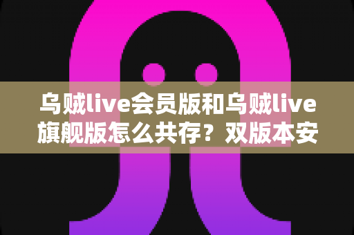 乌贼live会员版和乌贼live旗舰版怎么共存?双版本安装与使用全攻略 乌贼live会员版和乌贼live旗舰版怎么共存?双版本安装与使用全攻略