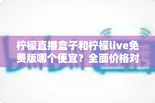 柠檬直播盒子和柠檬live免费版哪个便宜？全面价格对比与选购省钱指南