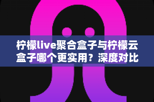 柠檬live聚合盒子与柠檬云盒子哪个更实用？深度对比评测帮你选出最适合自己的那一款