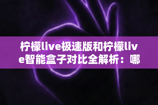 柠檬live极速版和柠檬live智能盒子对比全解析：哪一款才是你的最佳观影选择？