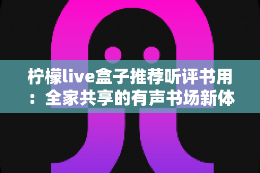 柠檬live盒子推荐听评书用：全家共享的有声书场新体验