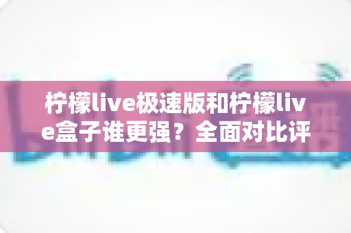 柠檬live极速版和柠檬live盒子谁更强？全面对比评测助你一步选对版本