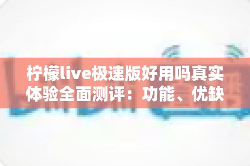 柠檬live极速版好用吗真实体验全面测评：功能、优缺点与避坑指南一篇文章讲清楚