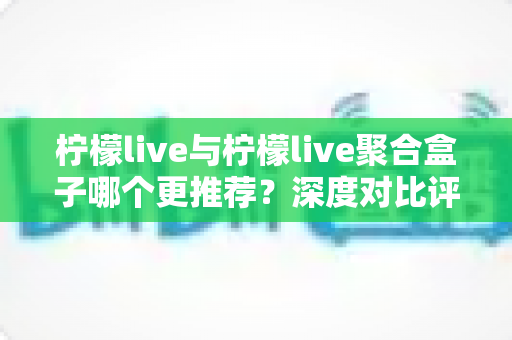 柠檬live与柠檬live聚合盒子哪个更推荐？深度对比评测助你一次选对