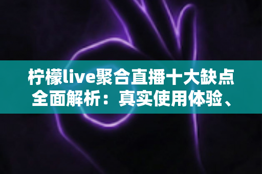 柠檬live聚合直播十大缺点全面解析：真实使用体验、风险提示与避坑指南一文读懂