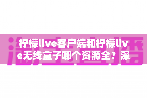 柠檬live客户端和柠檬live无线盒子哪个资源全？深度对比解析帮你选对不选贵