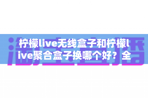 柠檬live无线盒子和柠檬live聚合盒子换哪个好？全面对比解析帮你选对设备不花冤枉钱