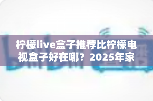 柠檬live盒子推荐比柠檬电视盒子好在哪？2025年家庭影音选购全攻略与深度评测