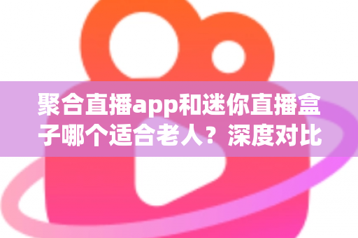 聚合直播app和迷你直播盒子哪个适合老人？深度对比解析，帮您为长辈选出最贴心的观影方案